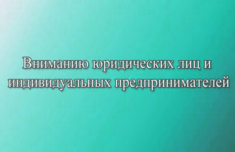 ВНИМАНИЮ ЮРИДИЧЕСКИХ ЛИЦ И ИНДИВИДУАЛЬНЫХ ПРЕДПРИНИМАТЕЛЕЙ!.